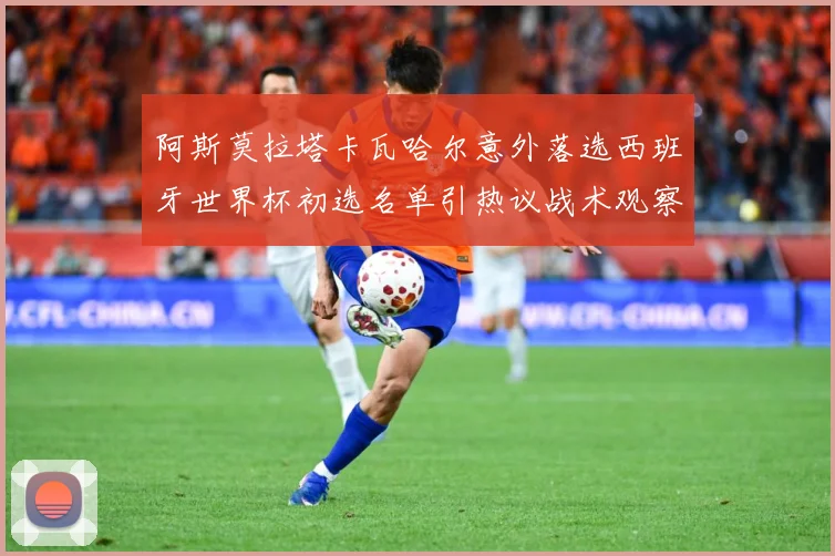 阿斯莫拉塔卡瓦哈尔意外落选西班牙世界杯初选名单引热议战术观察-深度解析